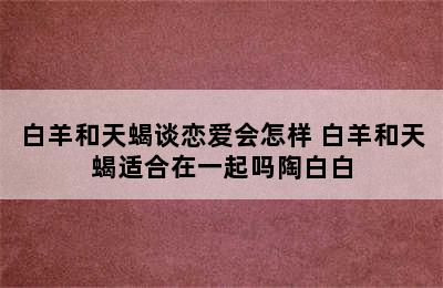 白羊和天蝎谈恋爱会怎样 白羊和天蝎适合在一起吗陶白白